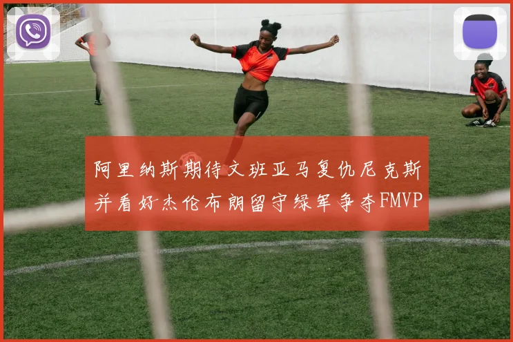 阿里纳斯期待文班亚马复仇尼克斯并看好杰伦布朗留守绿军争夺FMVP