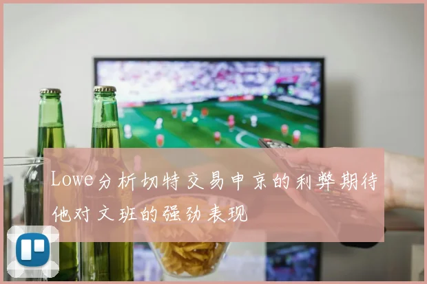 Lowe分析切特交易申京的利弊期待他对文班的强劲表现