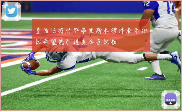 皇马旧将对邓弗里斯和穆帅表示担忧希望能引进克洛普执教