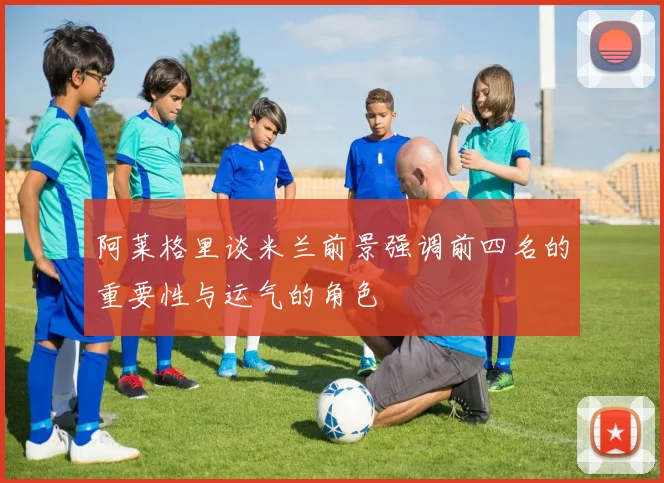 阿莱格里谈米兰前景强调前四名的重要性与运气的角色