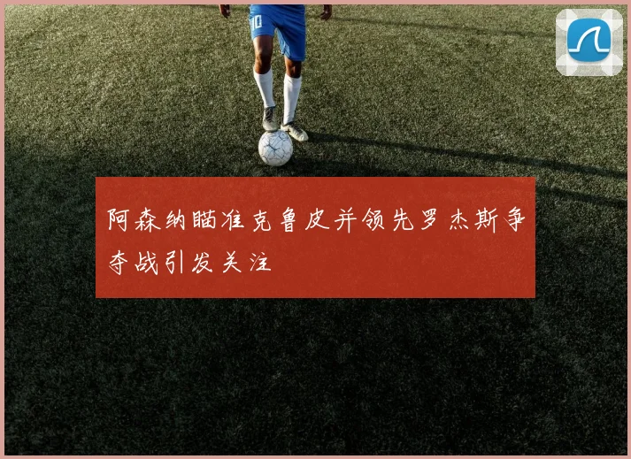 阿森纳瞄准克鲁皮并领先罗杰斯争夺战引发关注