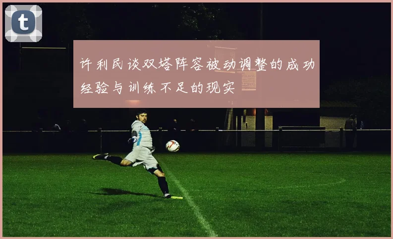 许利民谈双塔阵容被动调整的成功经验与训练不足的现实